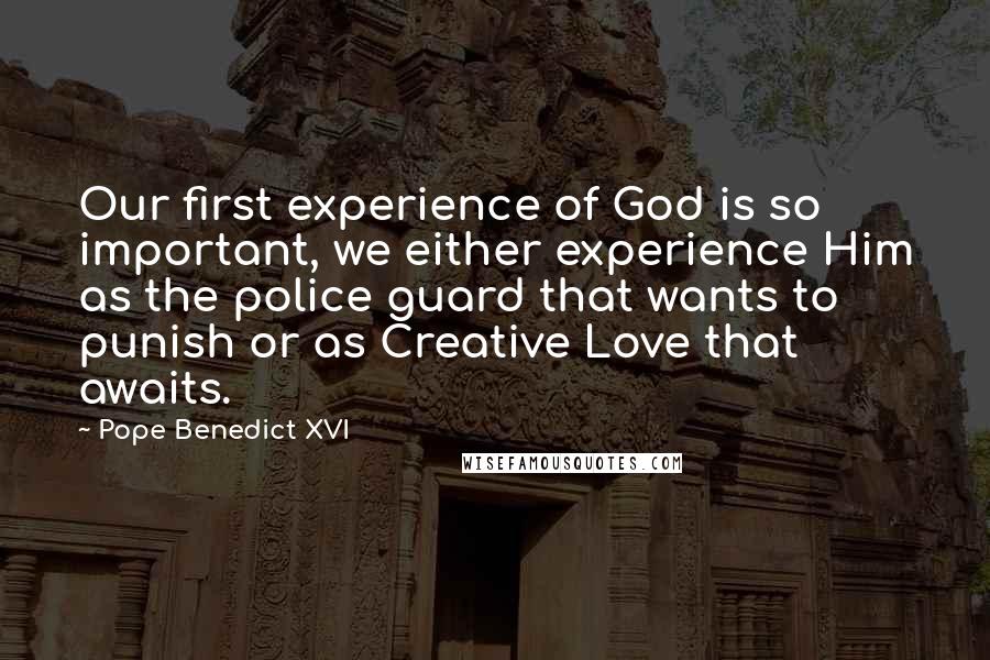 Pope Benedict XVI Quotes: Our first experience of God is so important, we either experience Him as the police guard that wants to punish or as Creative Love that awaits.