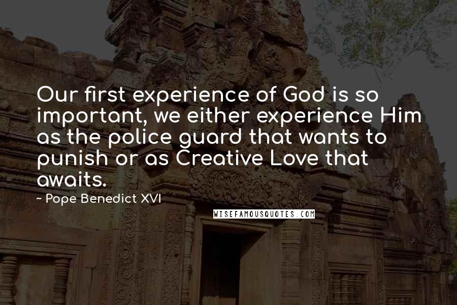 Pope Benedict XVI Quotes: Our first experience of God is so important, we either experience Him as the police guard that wants to punish or as Creative Love that awaits.