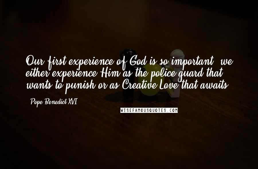 Pope Benedict XVI Quotes: Our first experience of God is so important, we either experience Him as the police guard that wants to punish or as Creative Love that awaits.