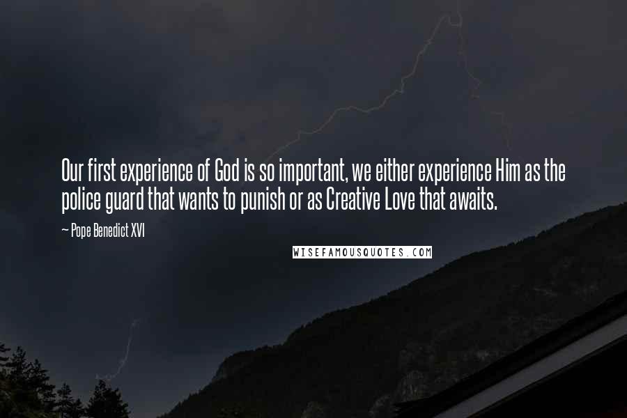 Pope Benedict XVI Quotes: Our first experience of God is so important, we either experience Him as the police guard that wants to punish or as Creative Love that awaits.