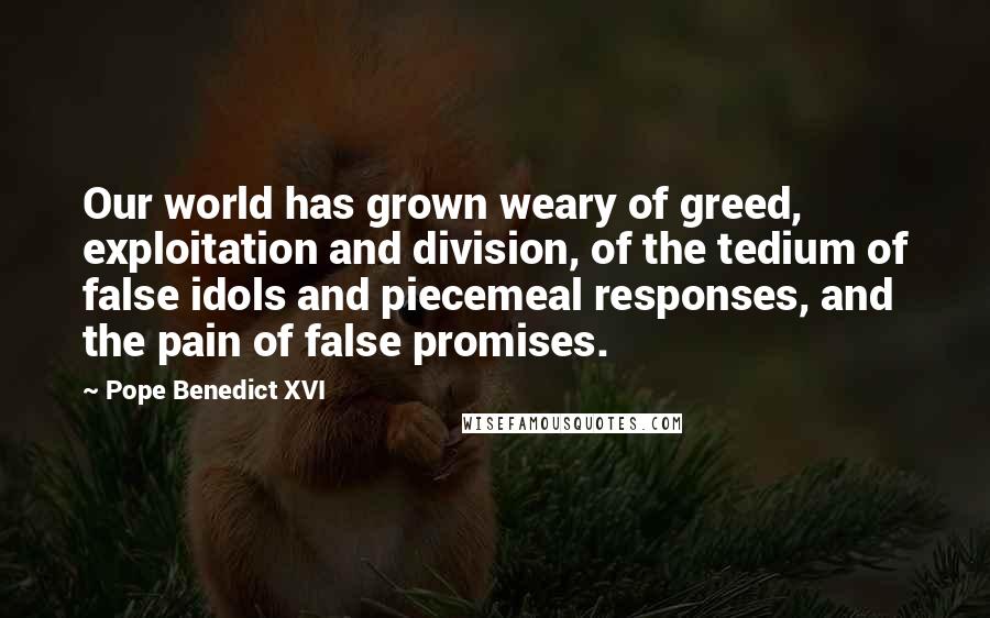 Pope Benedict XVI Quotes: Our world has grown weary of greed, exploitation and division, of the tedium of false idols and piecemeal responses, and the pain of false promises.