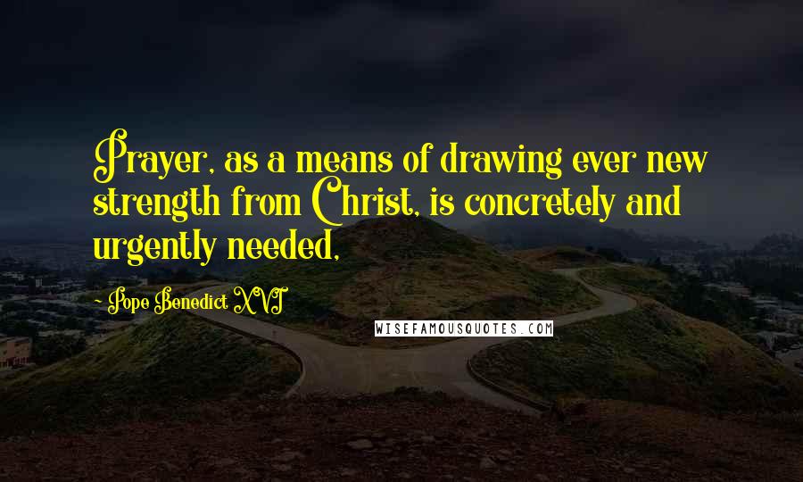 Pope Benedict XVI Quotes: Prayer, as a means of drawing ever new strength from Christ, is concretely and urgently needed,