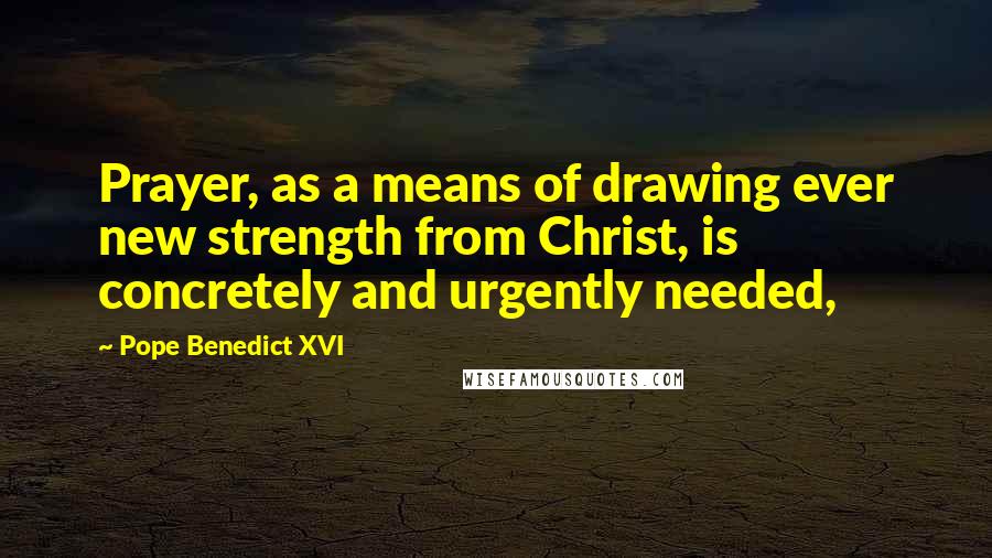 Pope Benedict XVI Quotes: Prayer, as a means of drawing ever new strength from Christ, is concretely and urgently needed,