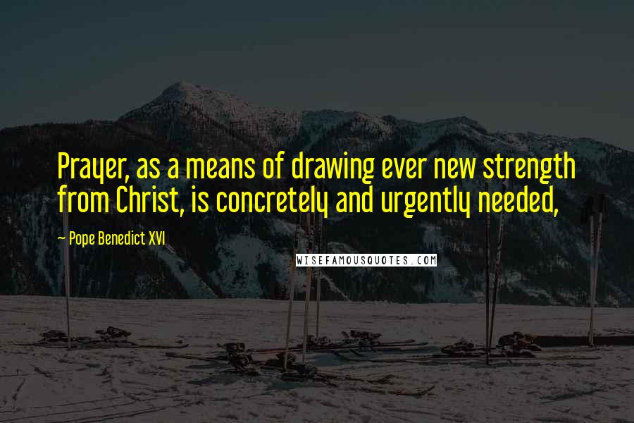 Pope Benedict XVI Quotes: Prayer, as a means of drawing ever new strength from Christ, is concretely and urgently needed,