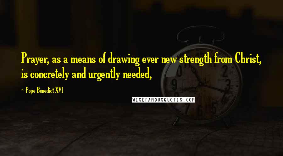 Pope Benedict XVI Quotes: Prayer, as a means of drawing ever new strength from Christ, is concretely and urgently needed,