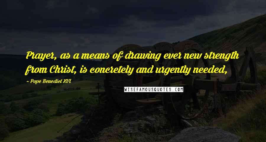 Pope Benedict XVI Quotes: Prayer, as a means of drawing ever new strength from Christ, is concretely and urgently needed,