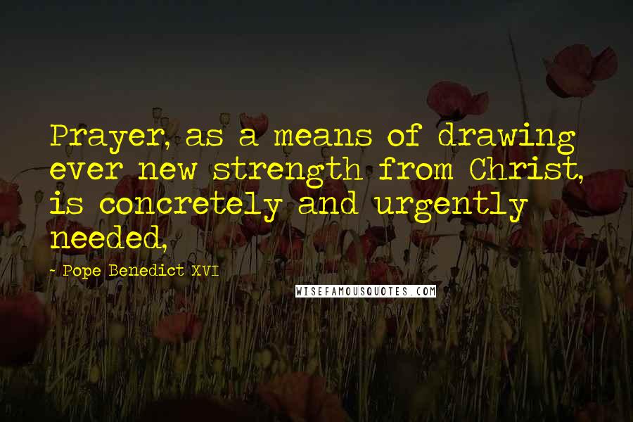 Pope Benedict XVI Quotes: Prayer, as a means of drawing ever new strength from Christ, is concretely and urgently needed,