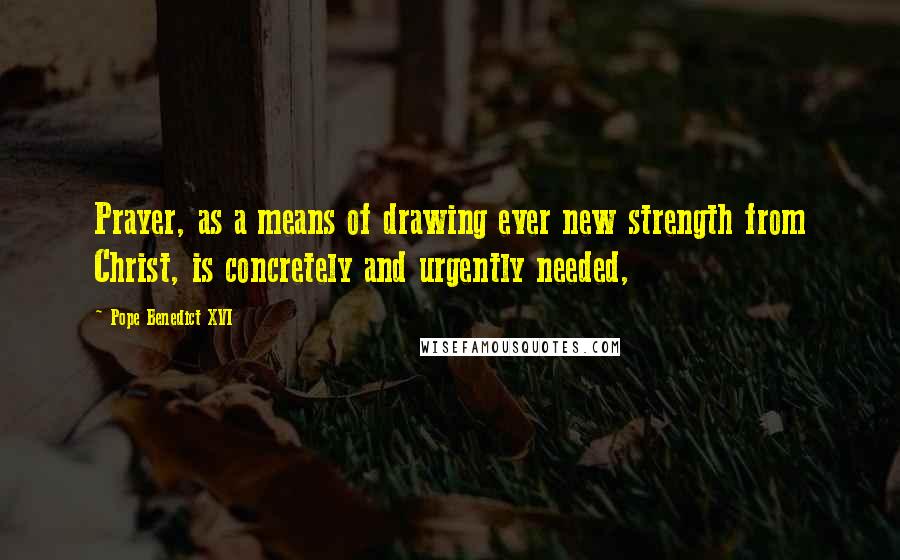 Pope Benedict XVI Quotes: Prayer, as a means of drawing ever new strength from Christ, is concretely and urgently needed,