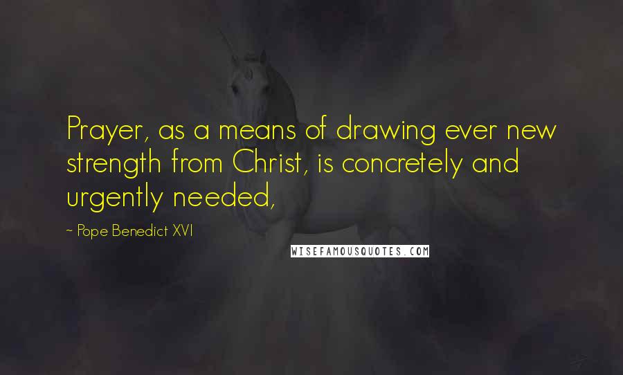Pope Benedict XVI Quotes: Prayer, as a means of drawing ever new strength from Christ, is concretely and urgently needed,