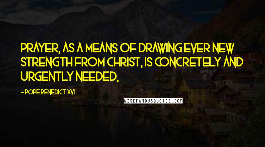 Pope Benedict XVI Quotes: Prayer, as a means of drawing ever new strength from Christ, is concretely and urgently needed,