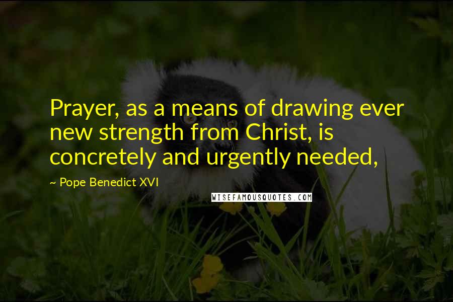 Pope Benedict XVI Quotes: Prayer, as a means of drawing ever new strength from Christ, is concretely and urgently needed,