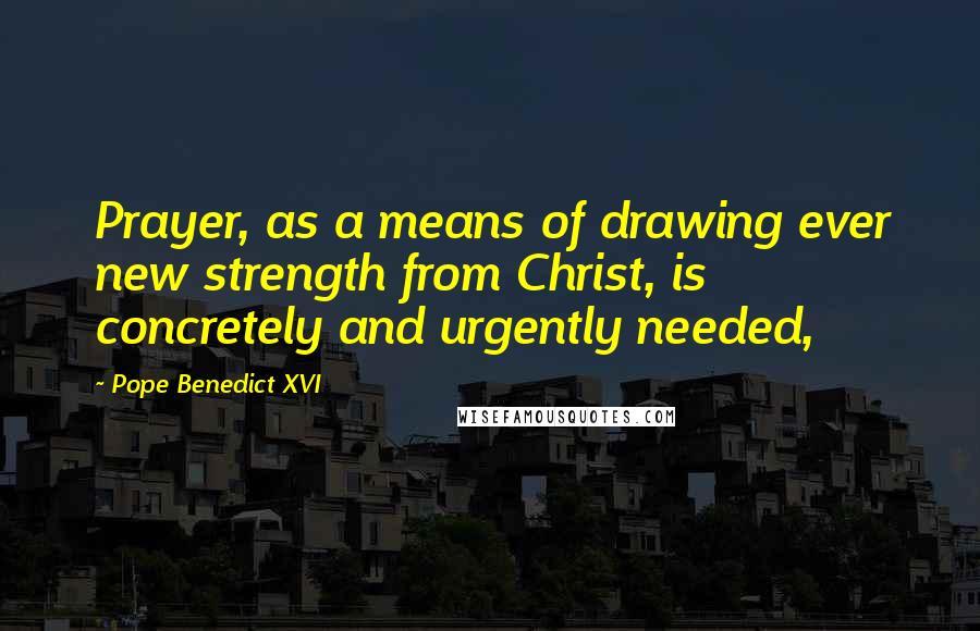 Pope Benedict XVI Quotes: Prayer, as a means of drawing ever new strength from Christ, is concretely and urgently needed,