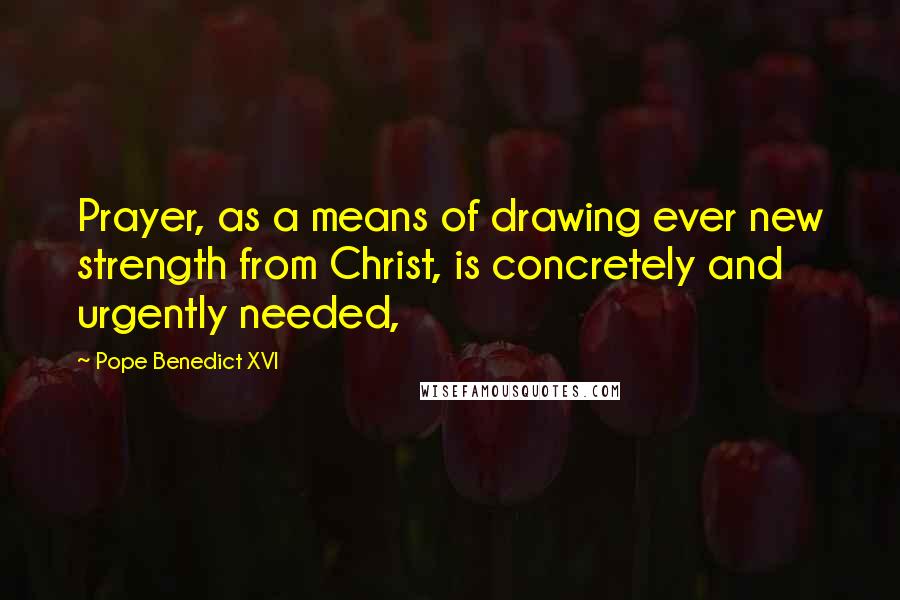 Pope Benedict XVI Quotes: Prayer, as a means of drawing ever new strength from Christ, is concretely and urgently needed,