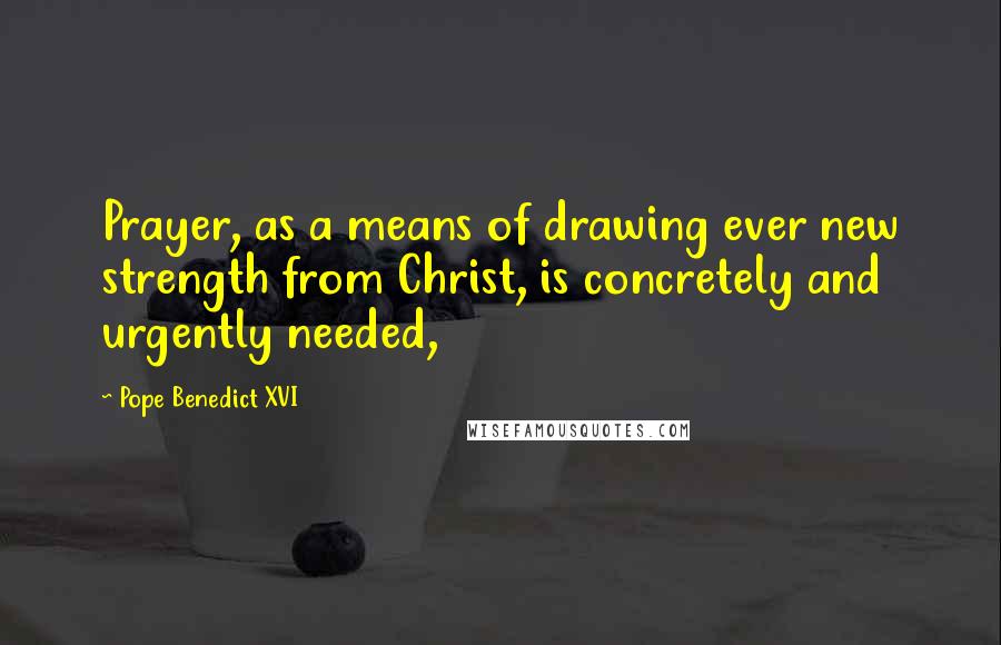 Pope Benedict XVI Quotes: Prayer, as a means of drawing ever new strength from Christ, is concretely and urgently needed,