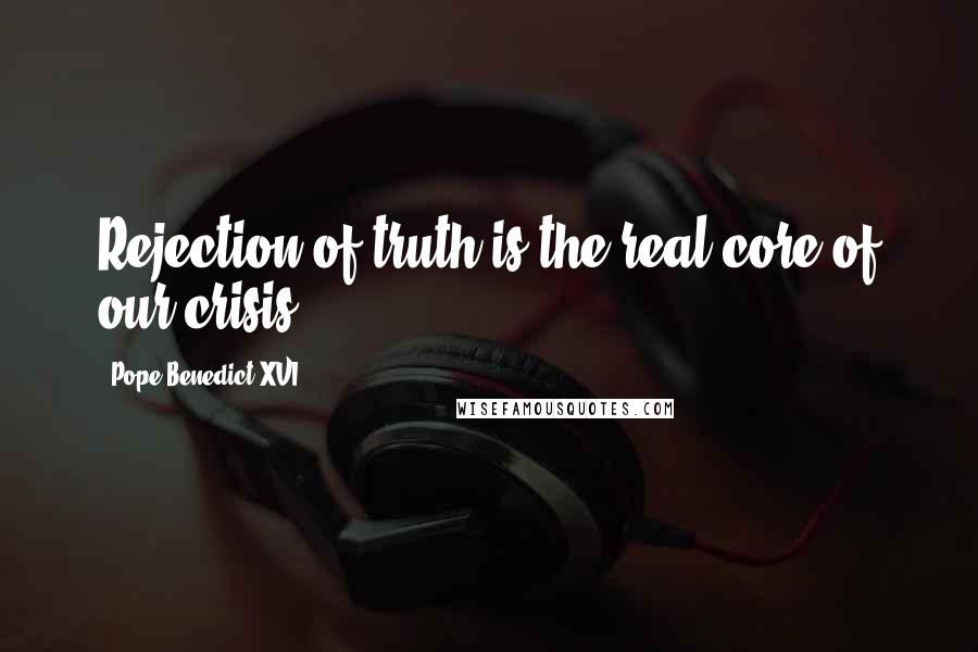 Pope Benedict XVI Quotes: Rejection of truth is the real core of our crisis.