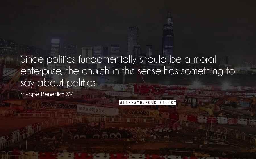Pope Benedict XVI Quotes: Since politics fundamentally should be a moral enterprise, the church in this sense has something to say about politics.
