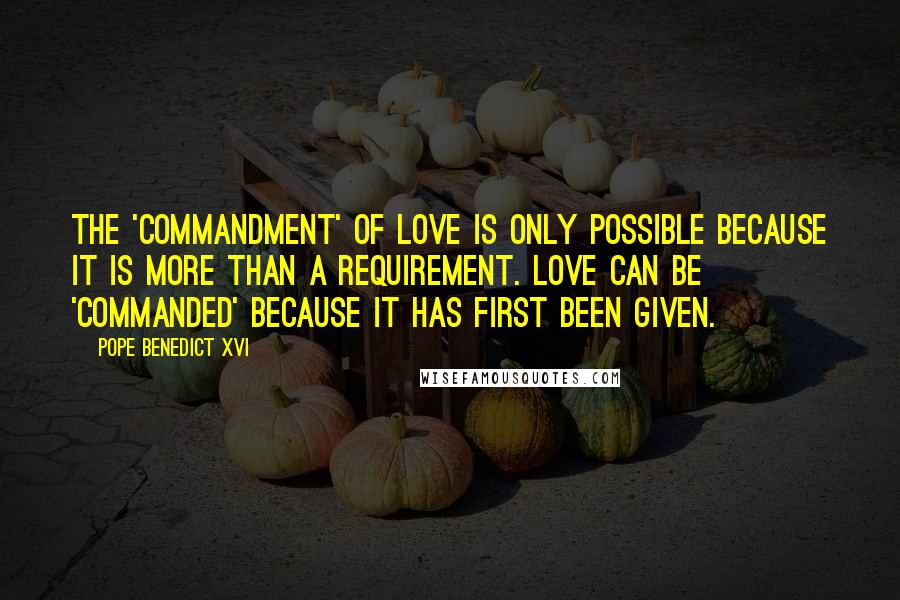 Pope Benedict XVI Quotes: The 'commandment' of love is only possible because it is more than a requirement. Love can be 'commanded' because it has first been given.