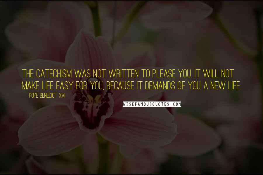 Pope Benedict XVI Quotes: The Catechism was not written to please you. It will not make life easy for you, because it demands of you a new life.