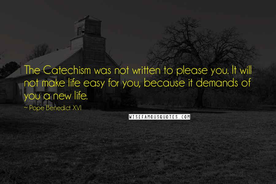 Pope Benedict XVI Quotes: The Catechism was not written to please you. It will not make life easy for you, because it demands of you a new life.