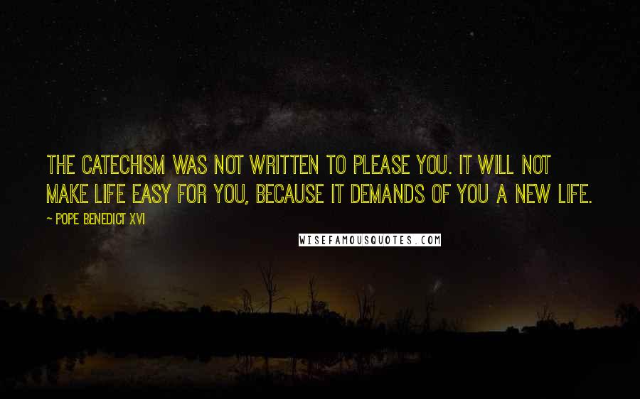 Pope Benedict XVI Quotes: The Catechism was not written to please you. It will not make life easy for you, because it demands of you a new life.