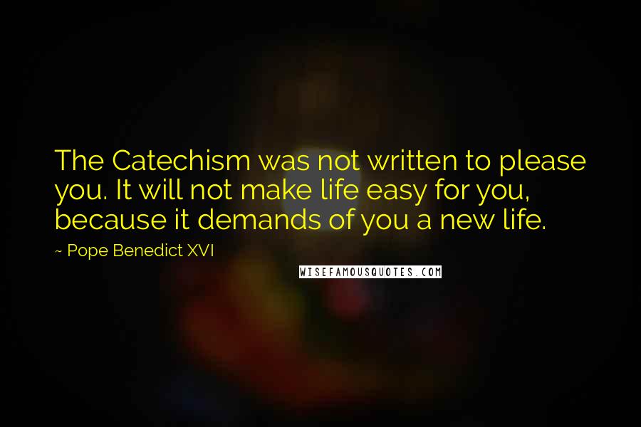 Pope Benedict XVI Quotes: The Catechism was not written to please you. It will not make life easy for you, because it demands of you a new life.