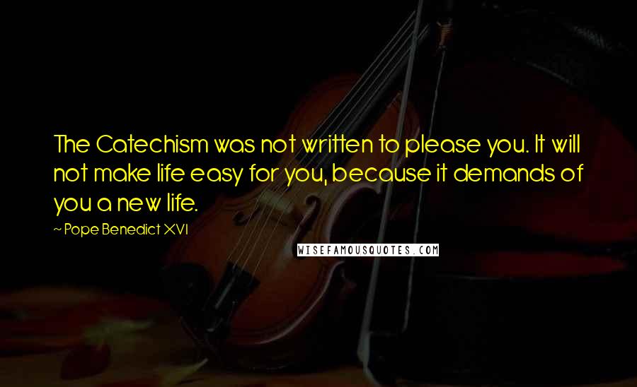 Pope Benedict XVI Quotes: The Catechism was not written to please you. It will not make life easy for you, because it demands of you a new life.