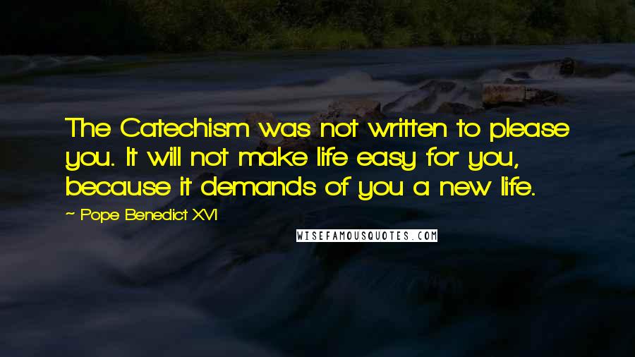 Pope Benedict XVI Quotes: The Catechism was not written to please you. It will not make life easy for you, because it demands of you a new life.