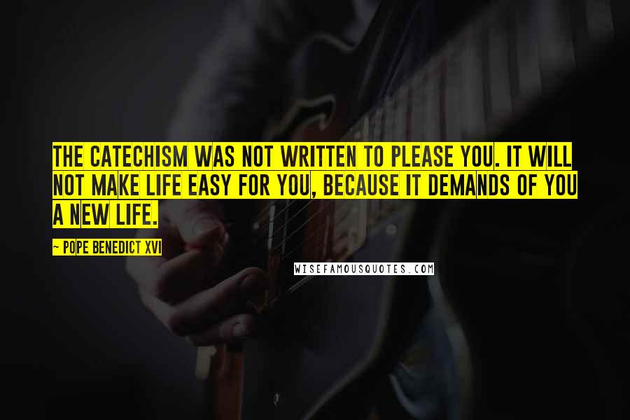 Pope Benedict XVI Quotes: The Catechism was not written to please you. It will not make life easy for you, because it demands of you a new life.