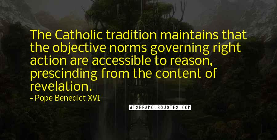 Pope Benedict XVI Quotes: The Catholic tradition maintains that the objective norms governing right action are accessible to reason, prescinding from the content of revelation.