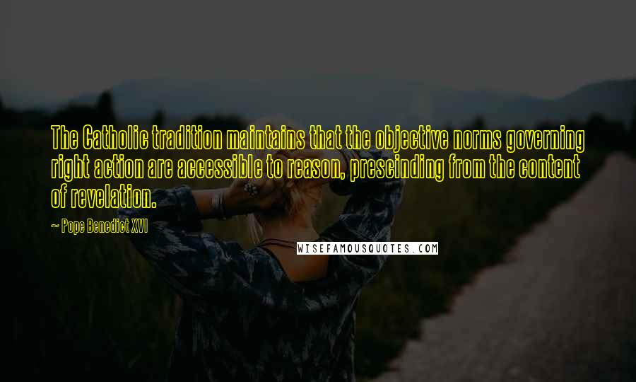 Pope Benedict XVI Quotes: The Catholic tradition maintains that the objective norms governing right action are accessible to reason, prescinding from the content of revelation.