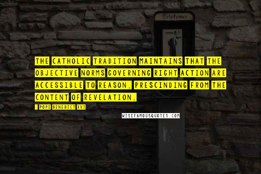 Pope Benedict XVI Quotes: The Catholic tradition maintains that the objective norms governing right action are accessible to reason, prescinding from the content of revelation.