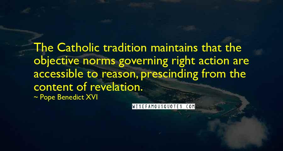 Pope Benedict XVI Quotes: The Catholic tradition maintains that the objective norms governing right action are accessible to reason, prescinding from the content of revelation.