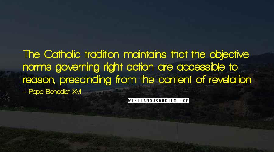Pope Benedict XVI Quotes: The Catholic tradition maintains that the objective norms governing right action are accessible to reason, prescinding from the content of revelation.