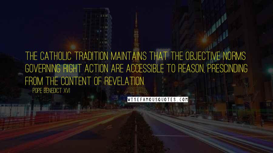 Pope Benedict XVI Quotes: The Catholic tradition maintains that the objective norms governing right action are accessible to reason, prescinding from the content of revelation.