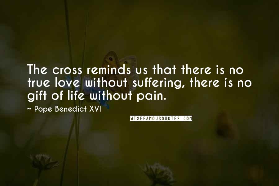 Pope Benedict XVI Quotes: The cross reminds us that there is no true love without suffering, there is no gift of life without pain.