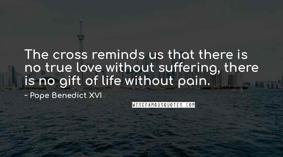 Pope Benedict XVI Quotes: The cross reminds us that there is no true love without suffering, there is no gift of life without pain.