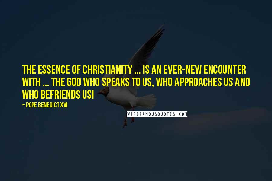 Pope Benedict XVI Quotes: The essence of Christianity ... is an ever-new encounter with ... the God who speaks to us, who approaches us and who befriends us!