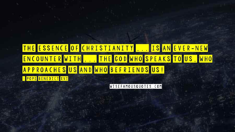 Pope Benedict XVI Quotes: The essence of Christianity ... is an ever-new encounter with ... the God who speaks to us, who approaches us and who befriends us!