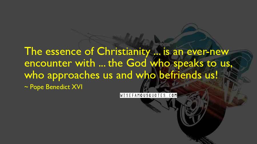 Pope Benedict XVI Quotes: The essence of Christianity ... is an ever-new encounter with ... the God who speaks to us, who approaches us and who befriends us!