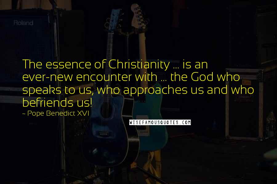 Pope Benedict XVI Quotes: The essence of Christianity ... is an ever-new encounter with ... the God who speaks to us, who approaches us and who befriends us!