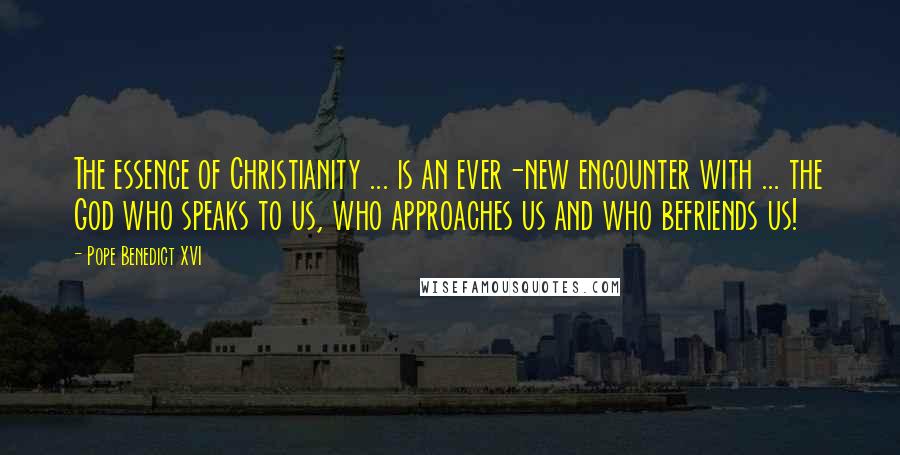 Pope Benedict XVI Quotes: The essence of Christianity ... is an ever-new encounter with ... the God who speaks to us, who approaches us and who befriends us!