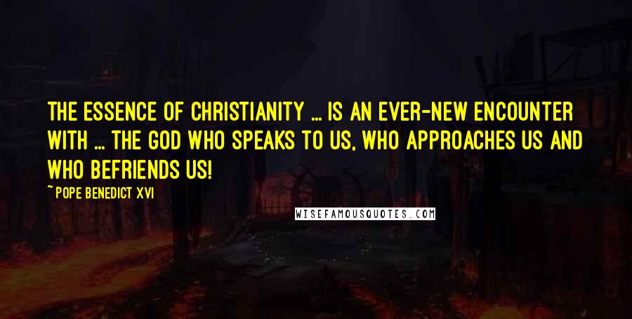 Pope Benedict XVI Quotes: The essence of Christianity ... is an ever-new encounter with ... the God who speaks to us, who approaches us and who befriends us!