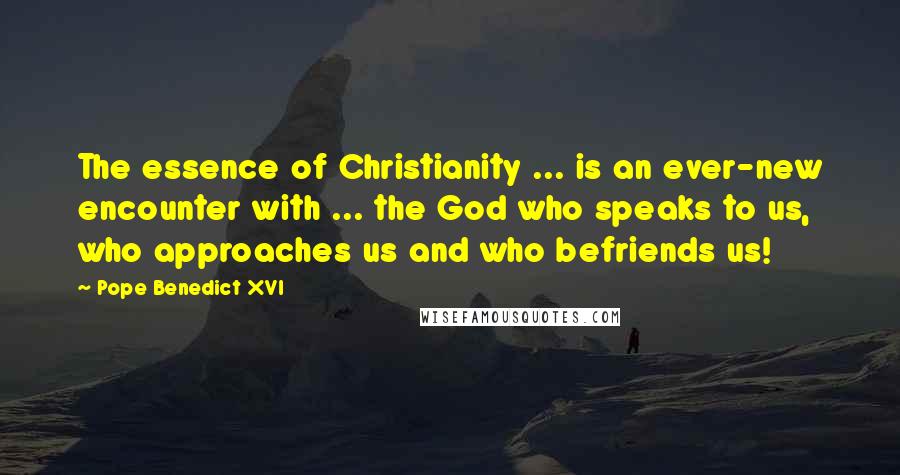 Pope Benedict XVI Quotes: The essence of Christianity ... is an ever-new encounter with ... the God who speaks to us, who approaches us and who befriends us!