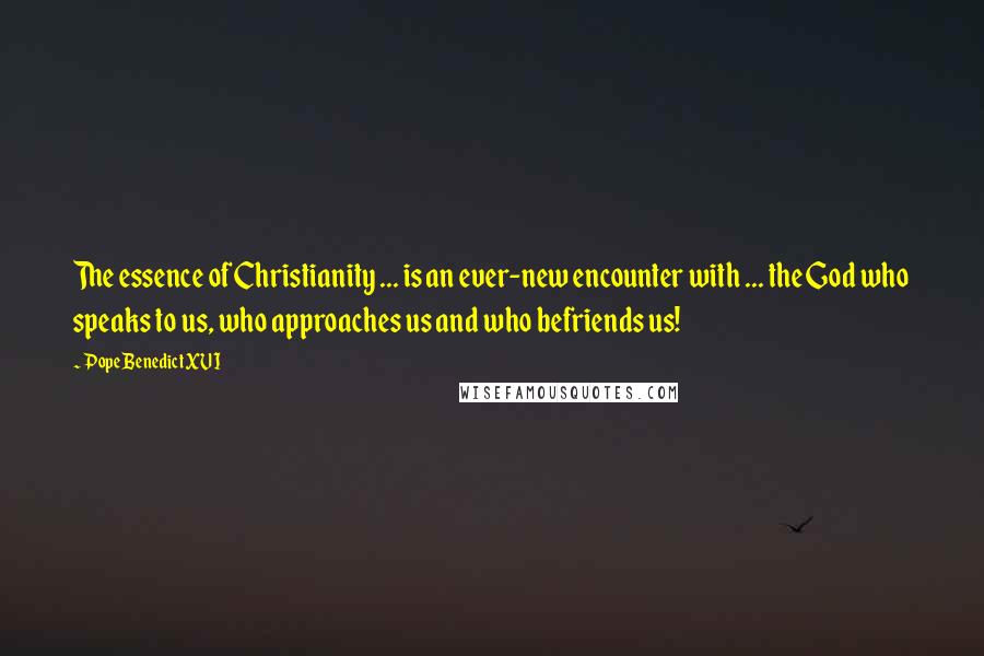 Pope Benedict XVI Quotes: The essence of Christianity ... is an ever-new encounter with ... the God who speaks to us, who approaches us and who befriends us!