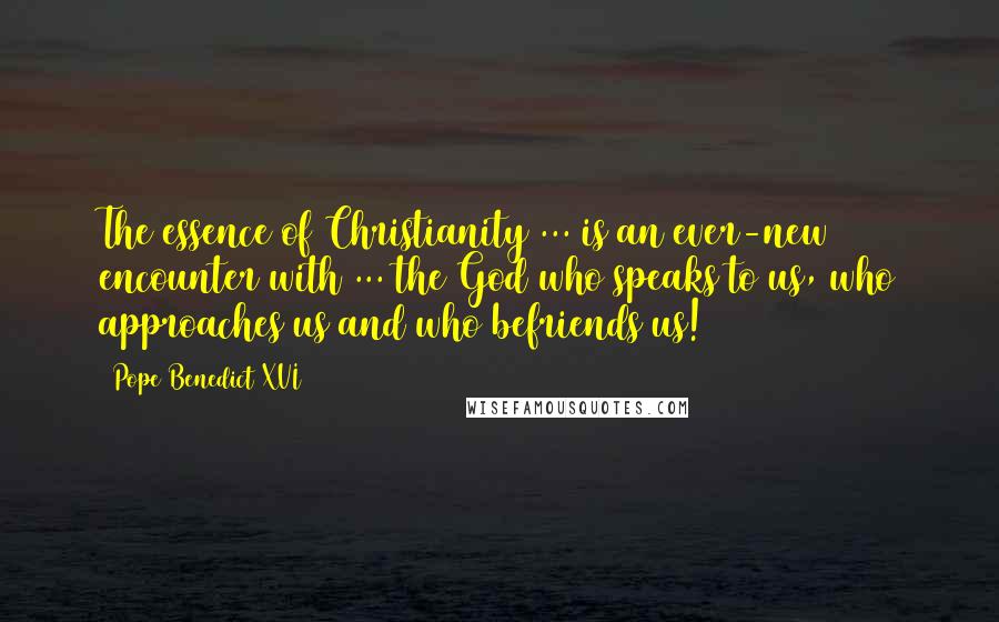 Pope Benedict XVI Quotes: The essence of Christianity ... is an ever-new encounter with ... the God who speaks to us, who approaches us and who befriends us!