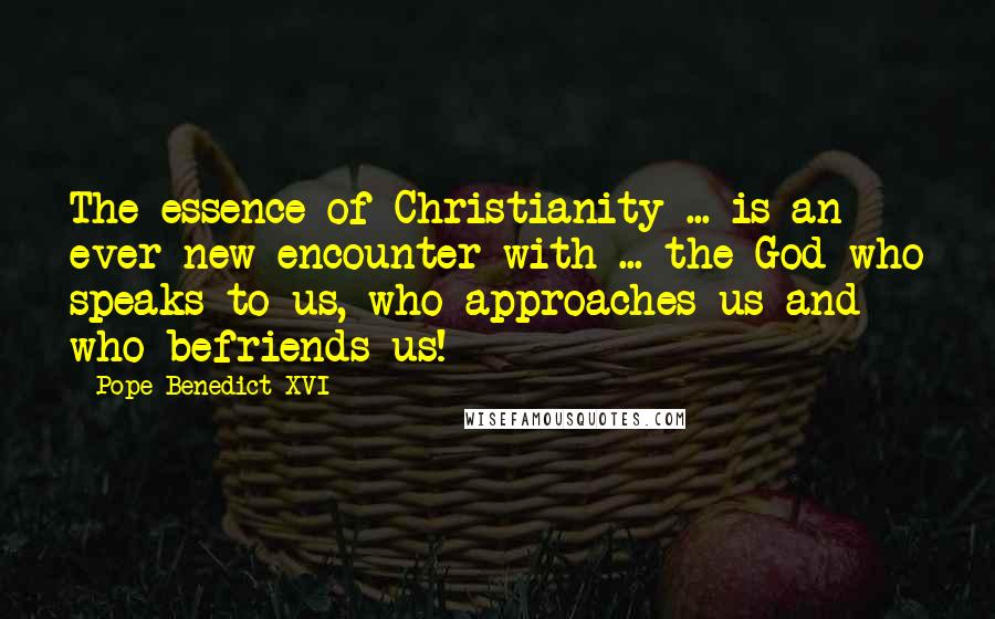 Pope Benedict XVI Quotes: The essence of Christianity ... is an ever-new encounter with ... the God who speaks to us, who approaches us and who befriends us!