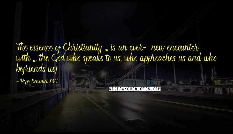 Pope Benedict XVI Quotes: The essence of Christianity ... is an ever-new encounter with ... the God who speaks to us, who approaches us and who befriends us!