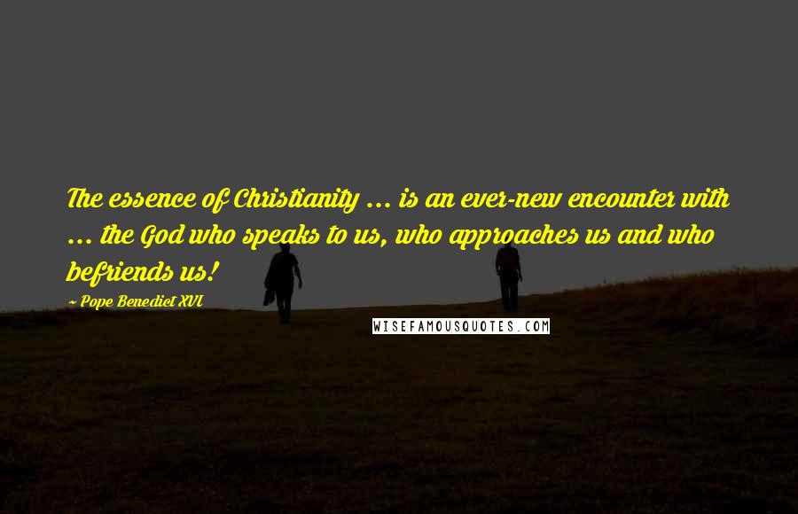 Pope Benedict XVI Quotes: The essence of Christianity ... is an ever-new encounter with ... the God who speaks to us, who approaches us and who befriends us!