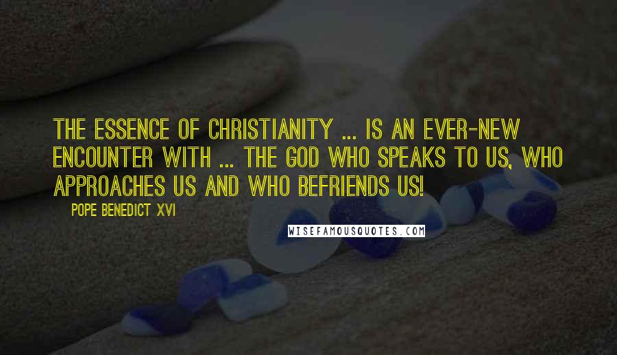 Pope Benedict XVI Quotes: The essence of Christianity ... is an ever-new encounter with ... the God who speaks to us, who approaches us and who befriends us!