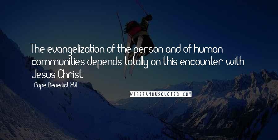 Pope Benedict XVI Quotes: The evangelization of the person and of human communities depends totally on this encounter with Jesus Christ.